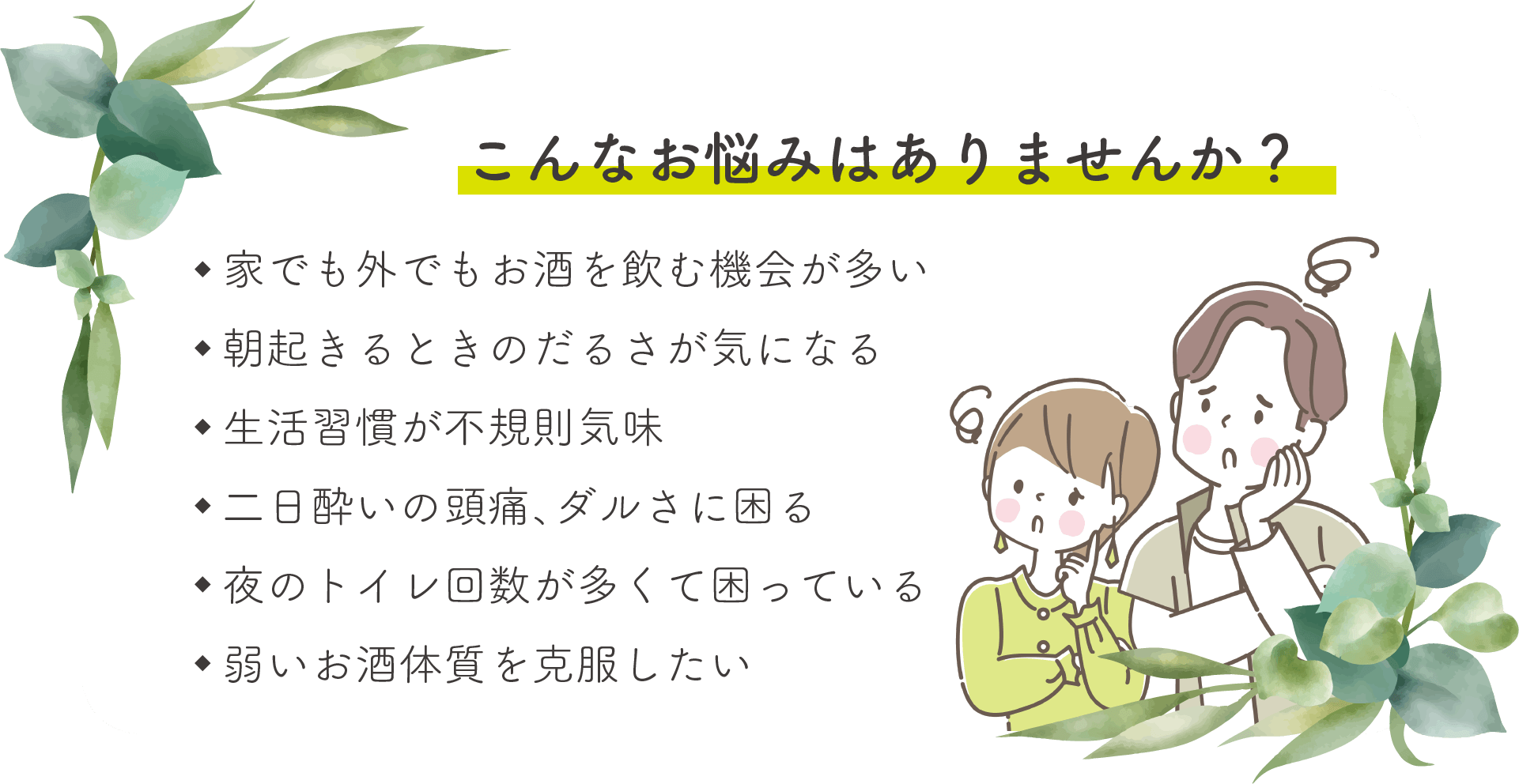 こんなお悩みはありませんか？家でも外でもお酒を飲む機会が多い・朝起きるときのだるさが気になる・生活習慣が不規則気味・二日酔いの頭痛、ダルさに困る・夜のトイレ回数が多くて困っている・弱いお酒体質を克服したい